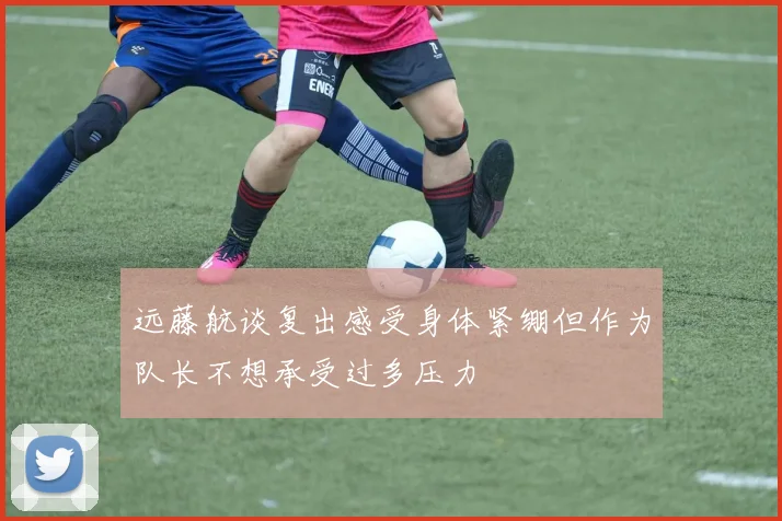 远藤航谈复出感受身体紧绷但作为队长不想承受过多压力
