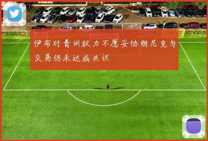 伊布对青训权力不愿妥协朗尼克与交易仍未达成共识