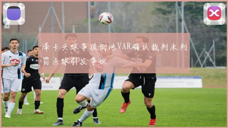泽卡头球争顶倒地VAR确认裁判未判罚点球引发争议
