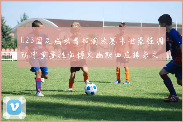 U23国足成功晋级淘汰赛韦世豪强调防守重要性黄博文幽默回应捧杀之说
