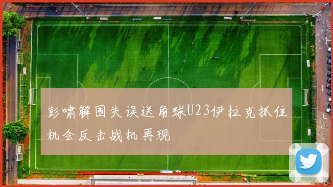 彭啸解围失误送角球U23伊拉克抓住机会反击战机再现