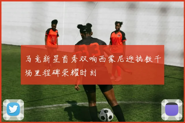 马竞新星首秀双响西蒙尼迎执教千场里程碑荣耀时刻