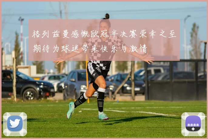 格列兹曼感慨欧冠半决赛荣幸之至期待为球迷带来快乐与激情
