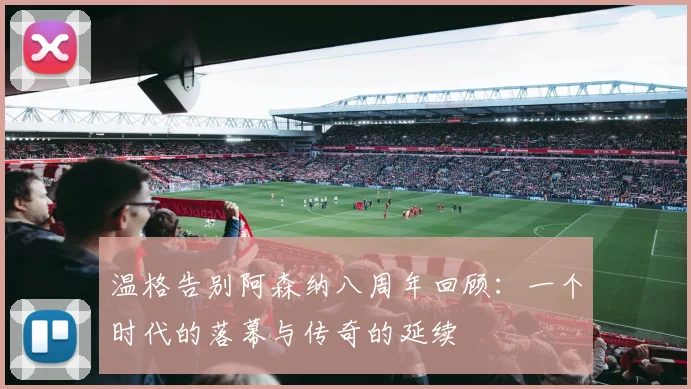 温格告别阿森纳八周年回顾：一个时代的落幕与传奇的延续