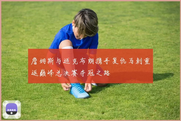 詹姆斯与迈克布朗携手复仇马刺重返巅峰总决赛夺冠之路