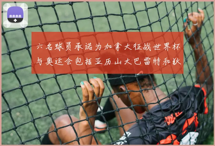 六名球员承诺为加拿大征战世界杯与奥运会包括亚历山大巴雷特和狄龙在内