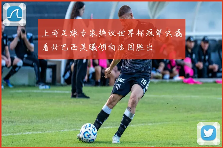 上海足球专家热议世界杯冠军武磊看好巴西吴曦倾向法国胜出