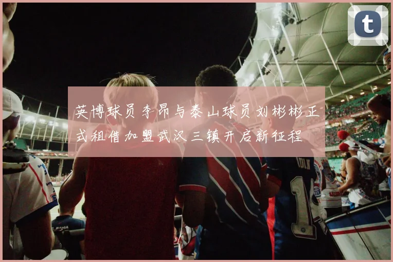 英博球员李昂与泰山球员刘彬彬正式租借加盟武汉三镇开启新征程