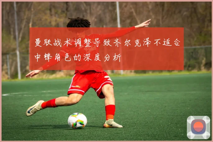 曼联战术调整导致齐尔克泽不适合中锋角色的深度分析