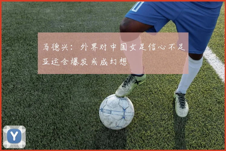 马德兴：外界对中国女足信心不足亚运会爆发或成幻想