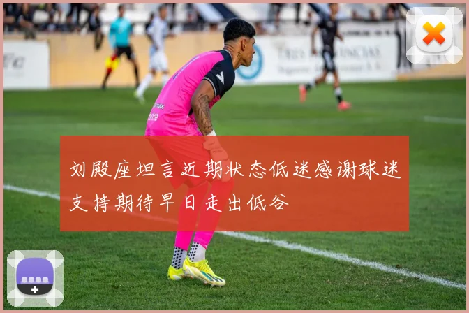 刘殿座坦言近期状态低迷感谢球迷支持期待早日走出低谷