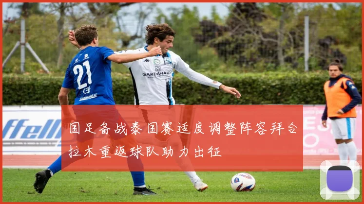国足备战泰国赛适度调整阵容拜合拉木重返球队助力出征