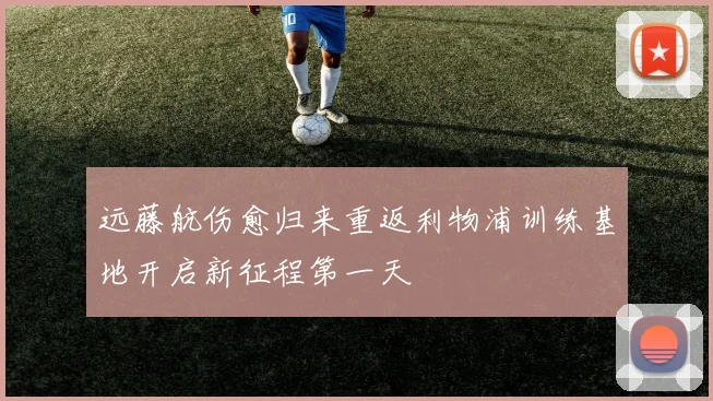 远藤航伤愈归来重返利物浦训练基地开启新征程第一天