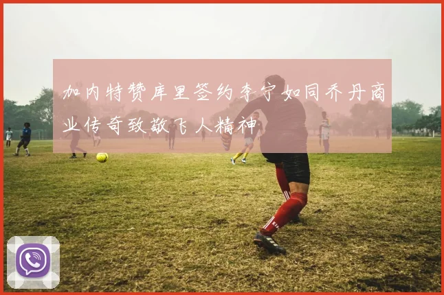 加内特赞库里签约李宁如同乔丹商业传奇致敬飞人精神