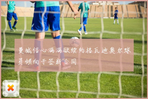 曼城信心满满欲续约格瓦迪奥尔球员倾向于签新合同