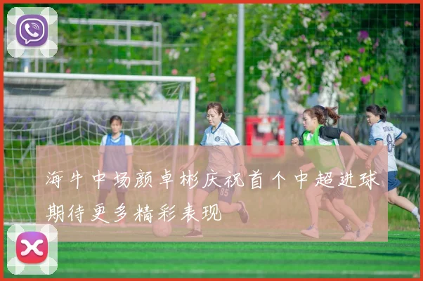 海牛中场颜卓彬庆祝首个中超进球期待更多精彩表现