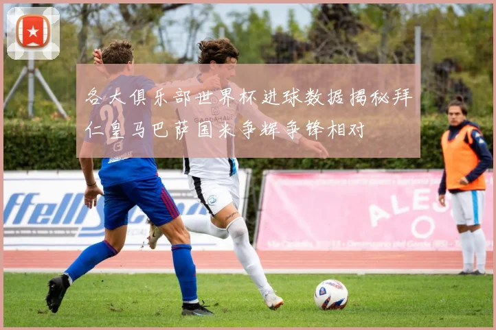 各大俱乐部世界杯进球数据揭秘拜仁皇马巴萨国米争辉争锋相对