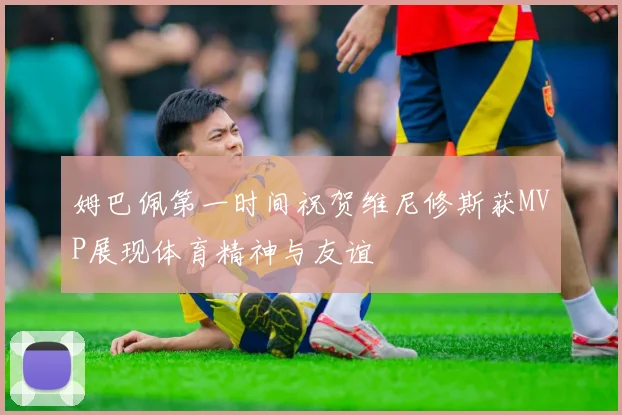 姆巴佩第一时间祝贺维尼修斯获MVP展现体育精神与友谊