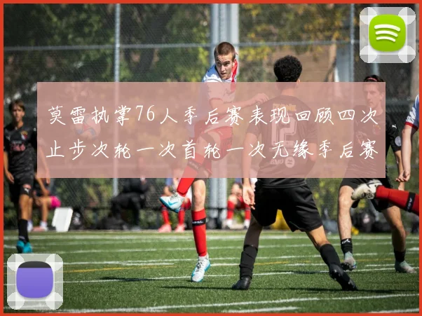 莫雷执掌76人季后赛表现回顾四次止步次轮一次首轮一次无缘季后赛