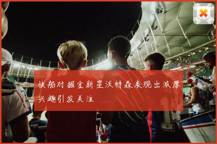 快船对掘金新星沃特森表现出浓厚兴趣引发关注