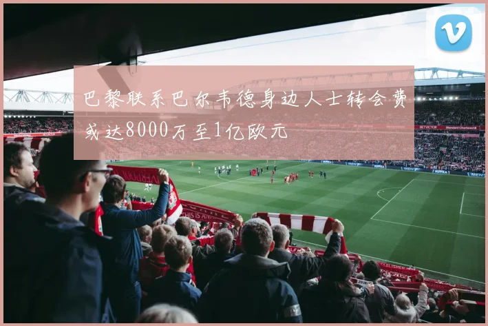 巴黎联系巴尔韦德身边人士转会费或达8000万至1亿欧元