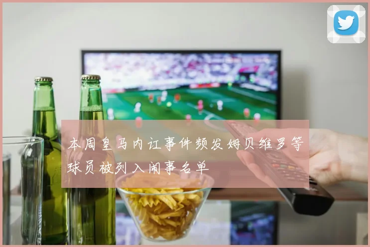 本周皇马内讧事件频发姆贝维罗等球员被列入闹事名单