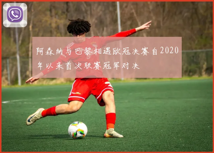 阿森纳与巴黎相遇欧冠决赛自2020年以来首次联赛冠军对决