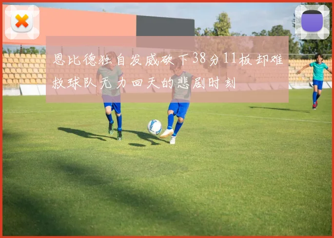 恩比德独自发威砍下38分11板却难救球队无力回天的悲剧时刻