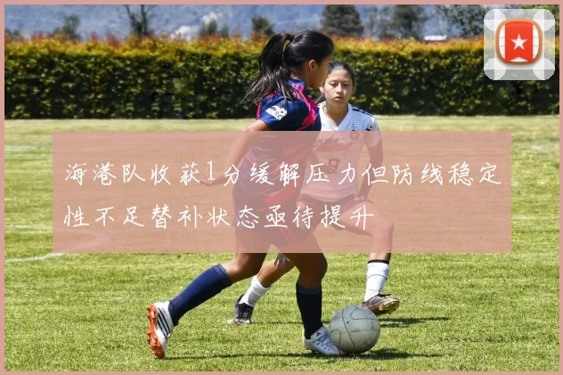 海港队收获1分缓解压力但防线稳定性不足替补状态亟待提升