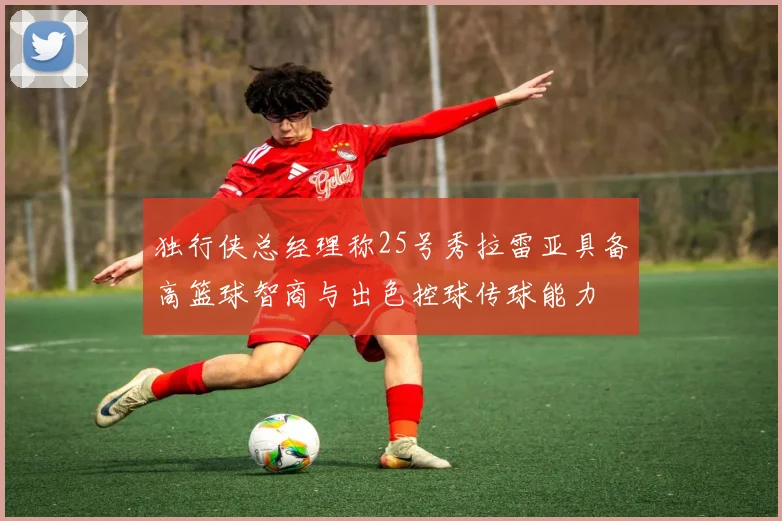 独行侠总经理称25号秀拉雷亚具备高篮球智商与出色控球传球能力