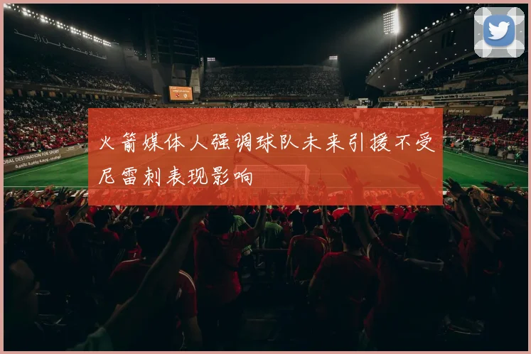 火箭媒体人强调球队未来引援不受尼雷刺表现影响